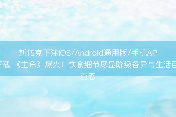 斯诺克下注IOS/Android通用版/手机APP下载 《主角》爆火!饮食细节尽显阶级各异与生活百态