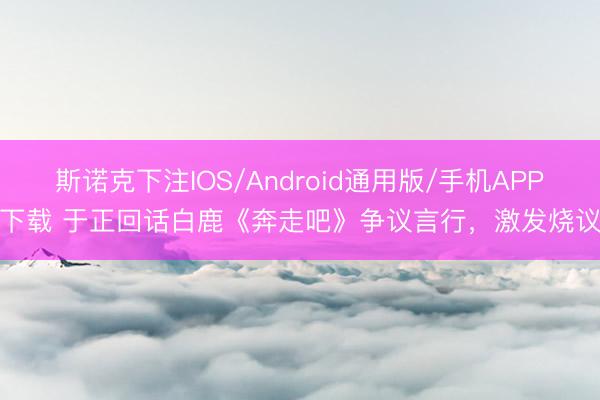 斯诺克下注IOS/Android通用版/手机APP下载 于正回话白鹿《奔走吧》争议言行，激发烧议