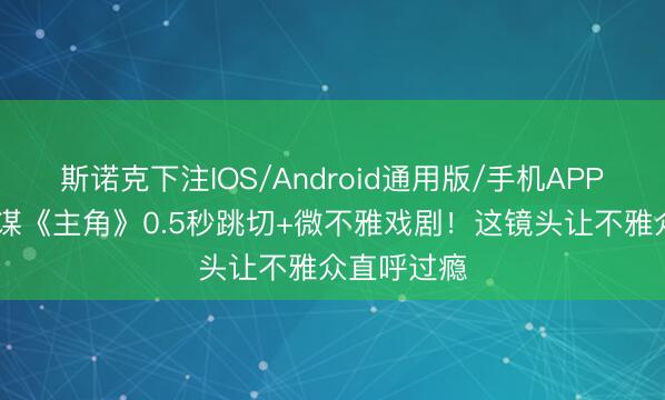 斯诺克下注IOS/Android通用版/手机APP下载 张艺谋《主角》0.5秒跳切+微不雅戏剧！这镜头让不雅众直呼过瘾