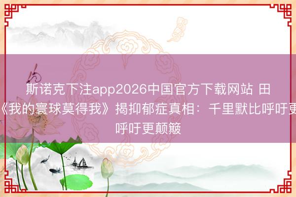 斯诺克下注app2026中国官方下载网站 田海蓉《我的寰球莫得我》揭抑郁症真相：千里默比呼吁更颠簸