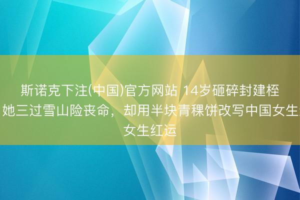斯诺克下注(中国)官方网站 14岁砸碎封建桎梏！她三过雪山险丧命，却用半块青稞饼改写中国女生红运