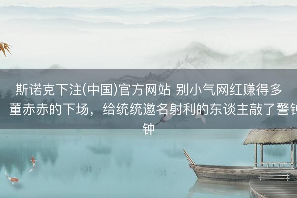 斯诺克下注(中国)官方网站 别小气网红赚得多!董赤赤的下场,给统统邀名射利的东谈主敲了警钟