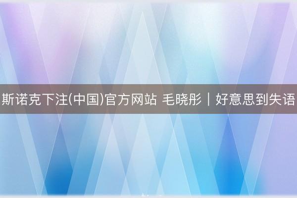 斯诺克下注(中国)官方网站 毛晓彤｜好意思到失语