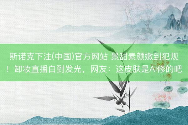 斯诺克下注(中国)官方网站 景甜素颜嫩到犯规！卸妆直播白到发光，网友：这皮肤是AI修的吧