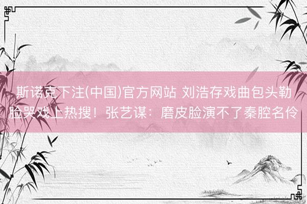 斯诺克下注(中国)官方网站 刘浩存戏曲包头勒脸哭戏上热搜！张艺谋：磨皮脸演不了秦腔名伶