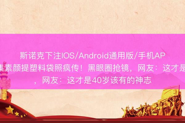 斯诺克下注IOS/Android通用版/手机APP下载 杨幂菜市集素颜提塑料袋照疯传！黑眼圈抢镜，网友：这才是40岁该有的神志