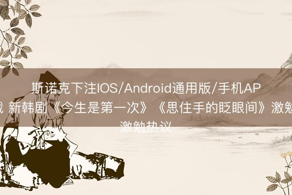 斯诺克下注IOS/Android通用版/手机APP下载 新韩剧《今生是第一次》《思住手的眨眼间》激勉热议