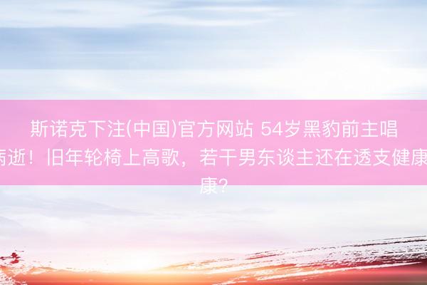 斯诺克下注(中国)官方网站 54岁黑豹前主唱病逝！旧年轮椅上高歌，若干男东谈主还在透支健康？