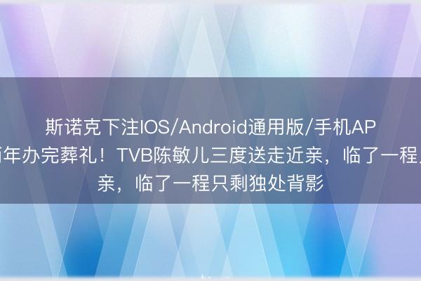 斯诺克下注IOS/Android通用版/手机APP下载 提前两年办完葬礼！TVB陈敏儿三度送走近亲，临了一程只剩独处背影