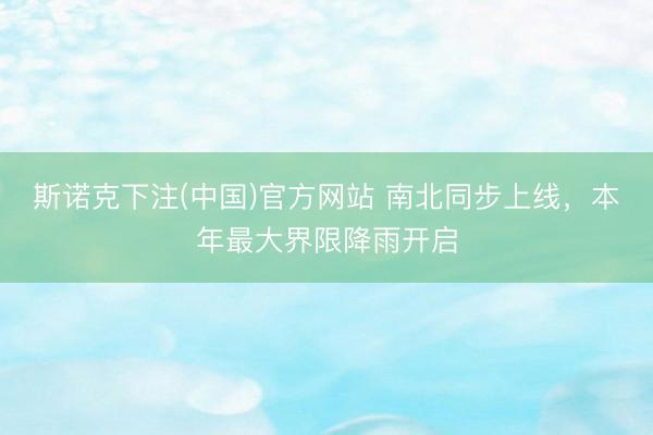 斯诺克下注(中国)官方网站 南北同步上线,本年最大界限降雨开启