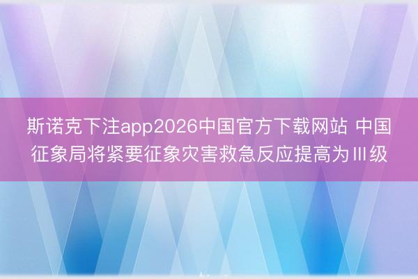 斯诺克下注app2026中国官方下载网站 中国征象局将紧要征象灾害救急反应提高为Ⅲ级
