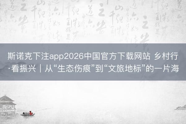 斯诺克下注app2026中国官方下载网站 乡村行·看振兴｜从“生态伤痕”到“文旅地标”的一片海