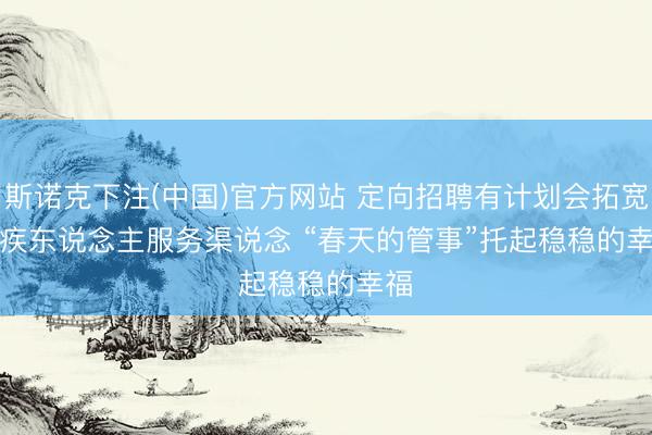 斯诺克下注(中国)官方网站 定向招聘有计划会拓宽残疾东说念主服务渠说念 “春天的管事”托起稳稳的幸福