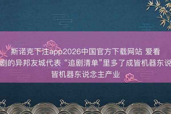 斯诺克下注app2026中国官方下载网站 爱看中国电视剧的异邦友城代表 “追剧清单”里多了成皆机器东说念主产业