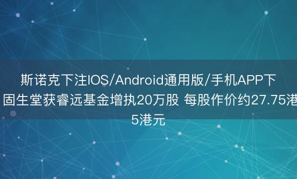 斯诺克下注IOS/Android通用版/手机APP下载 固生堂获睿远基金增执20万股 每股作价约27.75港元