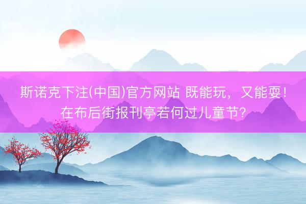 斯诺克下注(中国)官方网站 既能玩，又能耍！在布后街报刊亭若何过儿童节？