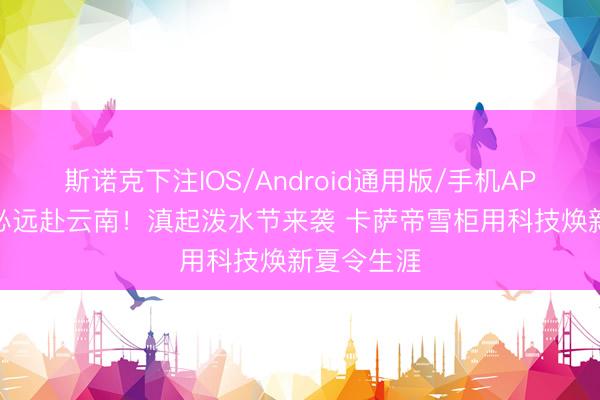 斯诺克下注IOS/Android通用版/手机APP下载 不必远赴云南！滇起泼水节来袭 卡萨帝雪柜用科技焕新夏令生涯