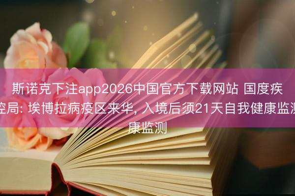斯诺克下注app2026中国官方下载网站 国度疾控局: 埃博拉病疫区来华， 入境后须21天自我健康监测
