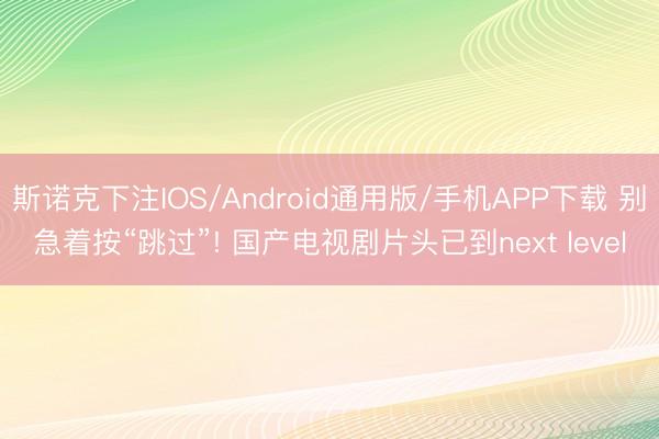 斯诺克下注IOS/Android通用版/手机APP下载 别急着按“跳过”! 国产电视剧片头已到next level