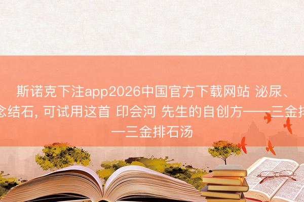斯诺克下注app2026中国官方下载网站 泌尿、胆说念结石， 可试用这首 印会河 先生的自创方——三金排石汤